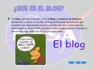 . Un  blog , también conocido como  weblog  o  cuaderno de bitácora  (listado de sucesos), es un sitio Web periódicamente actualizado que recopila cronológicamente textos o artículos de uno o varios autores, apareciendo primero el más reciente, donde el autor conserva siempre la libertad de dejar publicado lo que crea pertinente. El blog ¿QUE ES EL BLOG? 