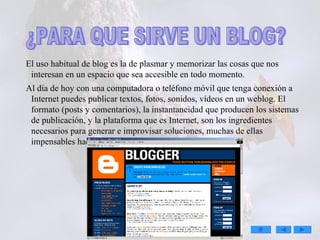 . El uso habitual de blog es la de plasmar y memorizar las cosas que nos interesan en un espacio que sea accesible en todo momento. Al día de hoy con una computadora o teléfono móvil que tenga conexión a Internet puedes publicar textos, fotos, sonidos, vídeos en un weblog. El formato (posts y comentarios), la instantaneidad que producen los sistemas de publicación, y la plataforma que es Internet, son los ingredientes necesarios para generar e improvisar soluciones, muchas de ellas impensables hace pocos años. ¿PARA QUE SIRVE UN BLOG? 