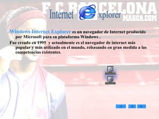 Windows Internet Explorer   es un navegador de Internet producido por Microsoft para su plataforma Windows . Fue creado en 1995  y actualmente es el navegador de internet más popular y más utilizado en el mundo, rebasando en gran medida a las competencias existentes . Internet xplorer 