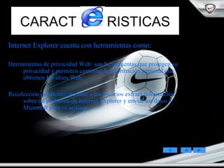 CARACT  RISTICAS Internet Explorer cuenta con herramientas como: Herramientas de privacidad Web: son herramientas que protegen su privacidad y permiten controlar la información personal que obtienen los sitios Web.  Recolección de errores: permite a los usuarios extraer información sobre un problema de Internet Explorer y enviar los datos a Microsoft para su análisis.  