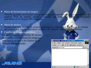 Barra de herramientas de imagen Permite guardar, enviar por correo electrónico e imprimir imágenes encontradas en páginas Web de manera rápida y sencilla, así como ver todas las imágenes guardadas en la carpeta Mis imágenes.  Barra de medios  Proporciona una interfaz de usuario para buscar y reproducir medios en la ventana del explorador. Puede reproducir archivos de música, vídeo o medios mixtos.  Cambio de tamaño automático:  La nueva función de cambio de tamaño  automático redimensiona las imágenes  para que se ajusten a los límites de la  ventana del explorador.. 