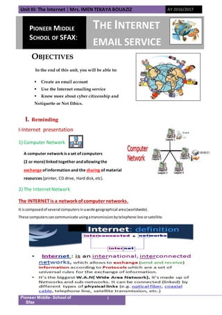 Unit III: The Internet | Mrs. IMEN TEKAYA BOUAZIZ AY 2016/2017
Pioneer Middle- School of
Sfax
1
OBJECTIVES
In the end of this unit, you will be able to:
 Create an email account
 Use the Internet emailing service
 Know more about cyber citizenship and
Netiquette or Net Ethics.
I. Reminding
I-Internet presentation
1) Computer Network
A computer network is a set of computers
(2 or more) linked together and allowing the
exchange of information and the sharing of material
resources (printer, CD drive, Hard disk, etc).
2) The InternetNetwork
The INTERNETis a network of computer networks.
It iscomposedof several computersin awide geographical area(worldwide).
These computerscancommunicate usingatransmissionbytelephone line orsatellite.
PIONEER MIDDLE
SCHOOL OF SFAX:
THE INTERNET
EMAIL SERVICE
 
