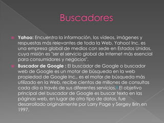 



Yahoo: Encuentra la información, los vídeos, imágenes y
respuestas más relevantes de toda la Web. Yahoo! Inc. es
una empresa global de medios con sede en Estados Unidos,
cuya misión es "ser el servicio global de Internet más esencial
para consumidores y negocios".
Buscador de Google : El buscador de Google o buscador
web de Google es un motor de búsqueda en la web
propiedad de Google Inc., es el motor de búsqueda más
utilizado en la Web, recibe cientos de millones de consultas
cada día a través de sus diferentes servicios.3 El objetivo
principal del buscador de Google es buscar texto en las
páginas web, en lugar de otro tipo de datos, fue
desarrollado originalmente por Larry Page y Sergey Brin en
1997.

 