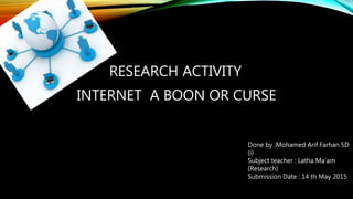 INTERNET A BOON OR CURSE
RESEARCH ACTIVITY
Done by :Mohamed Arif Farhan 5D
(i)
Subject teacher : Latha Ma’am
(Research)
Submission Date : 14 th May 2015
 