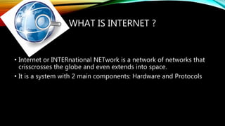 WHAT IS INTERNET ?
• Internet or INTERnational NETwork is a network of networks that
crisscrosses the globe and even extends into space.
• It is a system with 2 main components: Hardware and Protocols
 