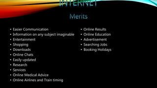 • Easier Communication
• Information on any subject imaginable
• Entertainment
• Shopping
• Downloads
• Online Chats
• Easily updated
• Research
• Services
• Online Medical Advice
• Online Airlines and Train timing
• Online Results
• Online Education
• Advertisement
• Searching Jobs
• Booking Holidays
 
