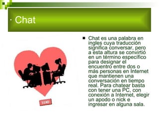 · Chat Chat es una palabra en ingles cuya traducción significa conversar, pero a esta altura se convirtió en un término específico para designar el encuentro entre dos o más personas en Internet que mantienen una conversación en tiempo real. Para chatear basta con tener una PC, con conexión a Internet, elegir un apodo o nick e ingresar en alguna sala.  
