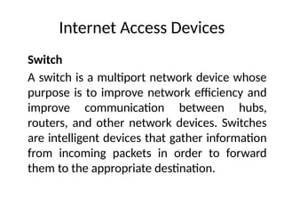 Internet Access Devices
Switch
A switch is a multiport network device whose
purpose is to improve network efficiency and
improve communication between hubs,
routers, and other network devices. Switches
are intelligent devices that gather information
from incoming packets in order to forward
them to the appropriate destination.
 