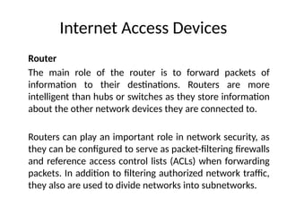 Internet Access Devices
Router
The main role of the router is to forward packets of
information to their destinations. Routers are more
intelligent than hubs or switches as they store information
about the other network devices they are connected to.
Routers can play an important role in network security, as
they can be configured to serve as packet-filtering firewalls
and reference access control lists (ACLs) when forwarding
packets. In addition to filtering authorized network traffic,
they also are used to divide networks into subnetworks.
 