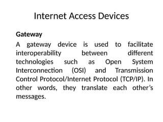 Internet Access Devices
Gateway
A gateway device is used to facilitate
interoperability between different
technologies such as Open System
Interconnection (OSI) and Transmission
Control Protocol/Internet Protocol (TCP/IP). In
other words, they translate each other’s
messages.
 