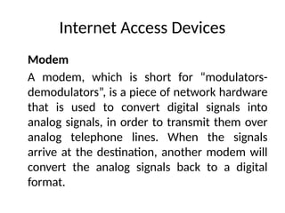 Internet Access Devices
Modem
A modem, which is short for “modulators-
demodulators”, is a piece of network hardware
that is used to convert digital signals into
analog signals, in order to transmit them over
analog telephone lines. When the signals
arrive at the destination, another modem will
convert the analog signals back to a digital
format.
 