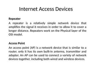 Internet Access Devices
Repeater
A repeater is a relatively simple network device that
amplifies the signal it receives in order to allow it to cover a
longer distance. Repeaters work on the Physical layer of the
OSI model.
Access Point
An access point (AP) is a network device that is similar to a
router, only it has its own built-in antenna, transmitter and
adapter. An AP can be used to connect a variety of network
devices together, including both wired and wireless devices.
 