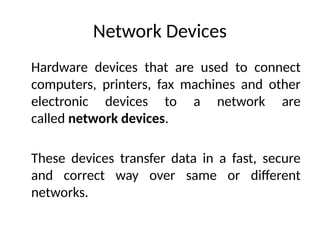 Network Devices
Hardware devices that are used to connect
computers, printers, fax machines and other
electronic devices to a network are
called network devices.
These devices transfer data in a fast, secure
and correct way over same or different
networks.
 