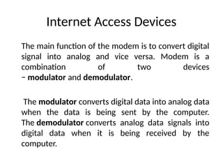 Internet Access Devices
The main function of the modem is to convert digital
signal into analog and vice versa. Modem is a
combination of two devices
− modulator and demodulator.
The modulator converts digital data into analog data
when the data is being sent by the computer.
The demodulator converts analog data signals into
digital data when it is being received by the
computer.
 
