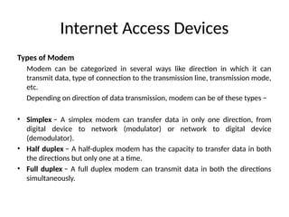 Internet Access Devices
Types of Modem
Modem can be categorized in several ways like direction in which it can
transmit data, type of connection to the transmission line, transmission mode,
etc.
Depending on direction of data transmission, modem can be of these types −
• Simplex − A simplex modem can transfer data in only one direction, from
digital device to network (modulator) or network to digital device
(demodulator).
• Half duplex − A half-duplex modem has the capacity to transfer data in both
the directions but only one at a time.
• Full duplex − A full duplex modem can transmit data in both the directions
simultaneously.
 