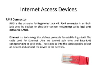 Internet Access Devices
RJ45 Connector
RJ45 is the acronym for Registered Jack 45. RJ45 connector is an 8-pin
jack used by devices to physically connect to Ethernet based local area
networks (LANs).
Ethernet is a technology that defines protocols for establishing a LAN. The
cable used for Ethernet LANs are twisted pair ones and have RJ45
connector pins at both ends. These pins go into the corresponding socket
on devices and connect the device to the network.
 