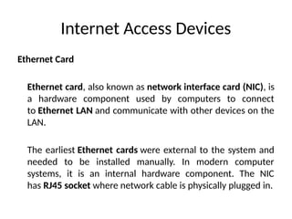 Internet Access Devices
Ethernet Card
Ethernet card, also known as network interface card (NIC), is
a hardware component used by computers to connect
to Ethernet LAN and communicate with other devices on the
LAN.
The earliest Ethernet cards were external to the system and
needed to be installed manually. In modern computer
systems, it is an internal hardware component. The NIC
has RJ45 socket where network cable is physically plugged in.
 