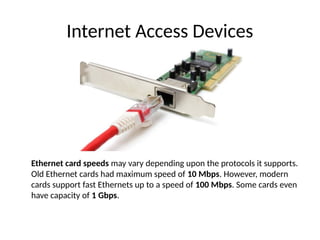 Internet Access Devices
Ethernet card speeds may vary depending upon the protocols it supports.
Old Ethernet cards had maximum speed of 10 Mbps. However, modern
cards support fast Ethernets up to a speed of 100 Mbps. Some cards even
have capacity of 1 Gbps.
 