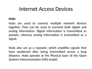 Internet Access Devices
Hubs
Hubs are used to connect multiple network devices
together. They can be used to transmit both digital and
analog information. Digital information is transmitted as
packets, whereas analog information is transmitted as a
signal.
Hubs also act as a repeater, which amplifies signals that
have weakened after being transmitted across a long
distance. Hubs operate at the Physical layer of the Open
Systems Interconnection (OSI) model.
 
