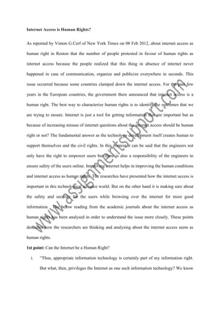 Internet Access is Human Rights?
As reported by Vinton G.Cerf of New York Times on 08 Feb 2012, about internet access as
human right in Reston that the number of people protested in favour of human rights as
internet access because the people realized that this thing in absence of internet never
happened in case of communication, organize and publicize everywhere in seconds. This
issue occurred because some countries clamped down the internet access. For the past few
years in the European countries, the government there announced that internet access is a
human right. The best way to characterize human rights is to identify the outcomes that we
are trying to ensure. Internet is just a tool for getting information that are important but as
because of increasing misuse of internet questions about the internet access should be human
right or not? The fundamental answer as the technology development itself creates human to
support themselves and the civil rights. In this context it can be said that the engineers not
only have the right to empower users but there is also a responsibility of the engineers to
ensure safety of the users online. Improving internet helps in improving the human conditions
and internet access as human rights. The researches have presented how the internet access is
important in this technological advance world. But on the other hand it is making sure about
the safety and security for the users while browsing over the internet for more good
information. The below reading from the academic journals about the internet access as
human rights has been analysed in order to understand the issue more closely. These points
describes how the researchers are thinking and analysing about the internet access seem as
human rights.
1st point: Can the Internet be a Human Right?
i.

“Thus, appropriate information technology is certainly part of my information right.
But what, then, privileges the Internet as one such information technology? We know

 