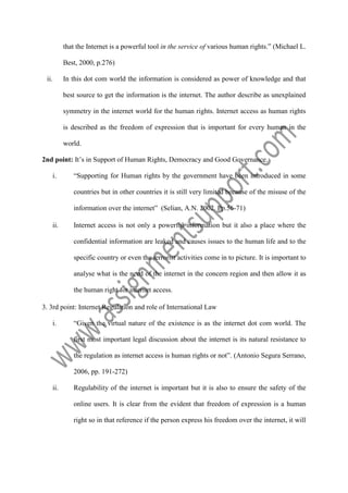 that the Internet is a powerful tool in the service of various human rights.” (Michael L.
Best, 2000, p.276)
ii.

In this dot com world the information is considered as power of knowledge and that
best source to get the information is the internet. The author describe as unexplained
symmetry in the internet world for the human rights. Internet access as human rights
is described as the freedom of expression that is important for every human in the
world.

2nd point: It’s in Support of Human Rights, Democracy and Good Governance.
i.

“Supporting for Human rights by the government have been introduced in some
countries but in other countries it is still very limited because of the misuse of the
information over the internet” (Selian, A.N. 2002. Pp.56-71)

ii.

Internet access is not only a powerful information but it also a place where the
confidential information are leaked and causes issues to the human life and to the
specific country or even the terrorist activities come in to picture. It is important to
analyse what is the need of the internet in the concern region and then allow it as
the human right for internet access.

3. 3rd point: Internet Regulation and role of International Law
i.

“Given the virtual nature of the existence is as the internet dot com world. The
first most important legal discussion about the internet is its natural resistance to
the regulation as internet access is human rights or not”. (Antonio Segura Serrano,
2006, pp. 191-272)

ii.

Regulability of the internet is important but it is also to ensure the safety of the
online users. It is clear from the evident that freedom of expression is a human
right so in that reference if the person express his freedom over the internet, it will

 