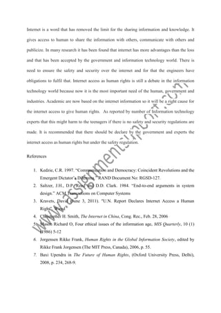 Internet is a word that has removed the limit for the sharing information and knowledge. It
gives access to human to share the information with others, communicate with others and
publicize. In many research it has been found that internet has more advantages than the loss
and that has been accepted by the government and information technology world. There is
need to ensure the safety and security over the internet and for that the engineers have
obligations to fulfil that. Internet access as human rights is still a debate in the information
technology world because now it is the most important need of the human, government and
industries. Academic are now based on the internet information so it will be a right cause for
the internet access to give human rights. As reported by number of Information technology
experts that this might harm to the teenagers if there is no safety and security regulations are
made. It is recommended that there should be declare by the government and experts the
internet access as human rights but under the safety regulation.
References
1. Kedzie, C.R. 1997. “Communication and Democracy: Coincident Revolutions and the
Emergent Dictator’s Dilemma.” RAND Document No: RGSD-127.
2. Saltzer, J.H., D.P. Reed and D.D. Clark. 1984. “End-to-end arguments in system
design.” ACM Transactions on Computer Systems
3. Kravets, David (June 3, 2011). "U.N. Report Declares Internet Access a Human
Right". Wired
4. Christopher H. Smith, The Internet in China, Cong. Rec., Feb. 28, 2006
5. Mason Richard O, Four ethical issues of the information age, MIS Quarterly, 10 (1)
(1986) 5-12
6. Jorgensen Rikke Frank, Human Rights in the Global Information Society, edited by
Rikke Frank Jorgensen (The MIT Press, Canada), 2006, p. 55.
7. Baxi Upendra in The Future of Human Rights, (Oxford University Press, Delhi),
2008, p. 234, 268-9.

 