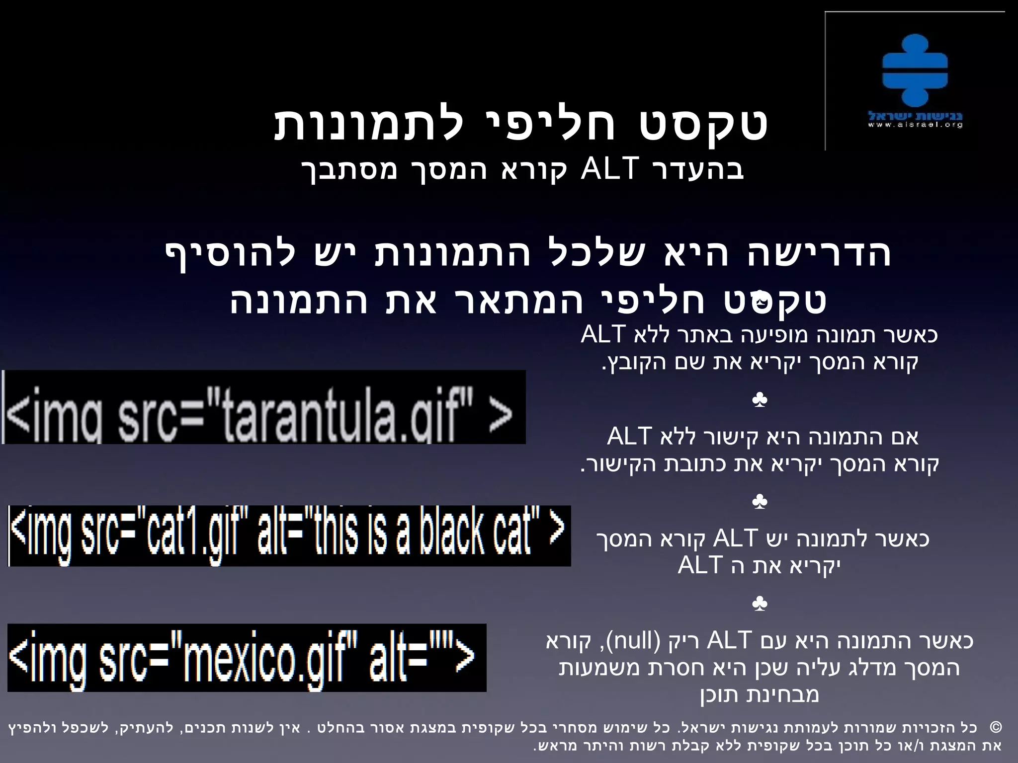 ‫לתמונות‬ ‫חליפי‬ ‫טקסט‬
‫בהעדר‬ALT‫מסתבך‬ ‫המסך‬ ‫קורא‬
‫להוסיף‬ ‫יש‬ ‫התמונות‬ ‫שלכל‬ ‫היא‬ ‫הדרישה‬
‫התמונה‬ ‫את‬ ‫המתאר‬ ‫חליפי‬ ‫טקסט‬♣
‫ללא‬ ‫באתר‬ ‫מופיעה‬ ‫תמונה‬ ‫כאשר‬ALT
.‫הקובץ‬ ‫שם‬ ‫את‬ ‫יקריא‬ ‫המסך‬ ‫קורא‬
♣
‫ללא‬ ‫קישור‬ ‫היא‬ ‫התמונה‬ ‫אם‬ALT
.‫הקישור‬ ‫כתובת‬ ‫את‬ ‫יקריא‬ ‫המסך‬ ‫קורא‬
♣
‫יש‬ ‫לתמונה‬ ‫כאשר‬ALT‫המסך‬ ‫קורא‬
‫ה‬ ‫את‬ ‫יקריא‬ALT
♣
‫עם‬ ‫היא‬ ‫התמונה‬ ‫כאשר‬ALT) ‫ריק‬null‫קורא‬ ,(
‫משמעות‬ ‫חסרת‬ ‫היא‬ ‫שכן‬ ‫עליה‬ ‫מדלג‬ ‫המסך‬
‫תוכן‬ ‫מבחינת‬
, , . . ©‫ולהפיץ‬ ‫לשכפל‬ ‫להעתיק‬ ‫תכנים‬ ‫לשנות‬ ‫אין‬ ‫בהחלט‬ ‫אסור‬ ‫במצגת‬ ‫שקופית‬ ‫בכל‬ ‫מסחרי‬ ‫שימוש‬ ‫כל‬ ‫ישראל‬ ‫נגישות‬ ‫לעמותת‬ ‫שמורות‬ ‫הזכויות‬ ‫כל‬  
. /‫מראש‬ ‫והיתר‬ ‫רשות‬ ‫קבלת‬ ‫ללא‬ ‫שקופית‬ ‫בכל‬ ‫תוכן‬ ‫כל‬ ‫או‬ ‫ו‬ ‫המצגת‬ ‫את‬
 