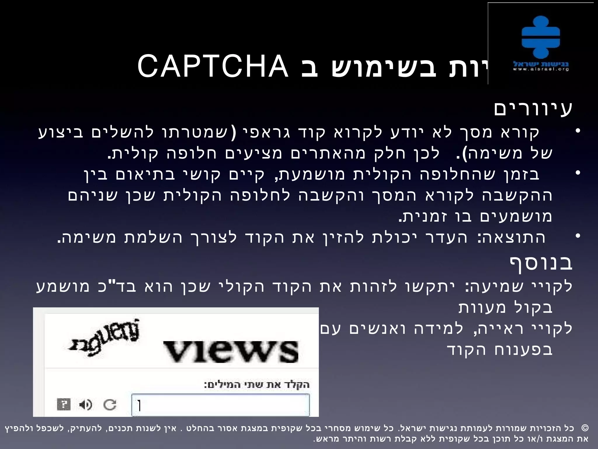 ‫ב‬ ‫בשימוש‬ ‫בעיות‬CAPTCHA
‫עיוורים‬
•)‫ביצוע‬ ‫להשלים‬ ‫שמטרתו‬ ‫גראפי‬ ‫קוד‬ ‫לקרוא‬ ‫יודע‬ ‫לא‬ ‫מסך‬ ‫קורא‬
.(‫משימה‬ ‫של‬.‫קולית‬ ‫חלופה‬ ‫מציעים‬ ‫מהאתרים‬ ‫חלק‬ ‫לכן‬
•,‫בין‬ ‫בתיאום‬ ‫קושי‬ ‫קיים‬ ‫מושמעת‬ ‫הקולית‬ ‫שהחלופה‬ ‫בזמן‬
‫לקורא‬ ‫ההקשבה‬‫שניהם‬ ‫שכן‬ ‫הקולית‬ ‫לחלופה‬ ‫והקשבה‬ ‫המסך‬
.‫זמנית‬ ‫בו‬ ‫מושמעים‬
•. :‫משימה‬ ‫השלמת‬ ‫לצורך‬ ‫הקוד‬ ‫את‬ ‫להזין‬ ‫יכולת‬ ‫העדר‬ ‫התוצאה‬
‫בנוסף‬
" :‫מושמע‬ ‫כ‬ ‫בד‬ ‫הוא‬ ‫שכן‬ ‫הקולי‬ ‫הקוד‬ ‫את‬ ‫לזהות‬ ‫יתקשו‬ ‫שמיעה‬ ‫לקויי‬
‫מעוות‬ ‫בקול‬
,‫יתקשו‬ ‫חזותית‬ ‫תפיסה‬ ‫מוגבלות‬ ‫עם‬ ‫ואנשים‬ ‫למידה‬ ‫ראייה‬ ‫לקויי‬
‫הקוד‬ ‫בפענוח‬
, , . . ©‫ולהפיץ‬ ‫לשכפל‬ ‫להעתיק‬ ‫תכנים‬ ‫לשנות‬ ‫אין‬ ‫בהחלט‬ ‫אסור‬ ‫במצגת‬ ‫שקופית‬ ‫בכל‬ ‫מסחרי‬ ‫שימוש‬ ‫כל‬ ‫ישראל‬ ‫נגישות‬ ‫לעמותת‬ ‫שמורות‬ ‫הזכויות‬ ‫כל‬  
. /‫מראש‬ ‫והיתר‬ ‫רשות‬ ‫קבלת‬ ‫ללא‬ ‫שקופית‬ ‫בכל‬ ‫תוכן‬ ‫כל‬ ‫או‬ ‫ו‬ ‫המצגת‬ ‫את‬
 