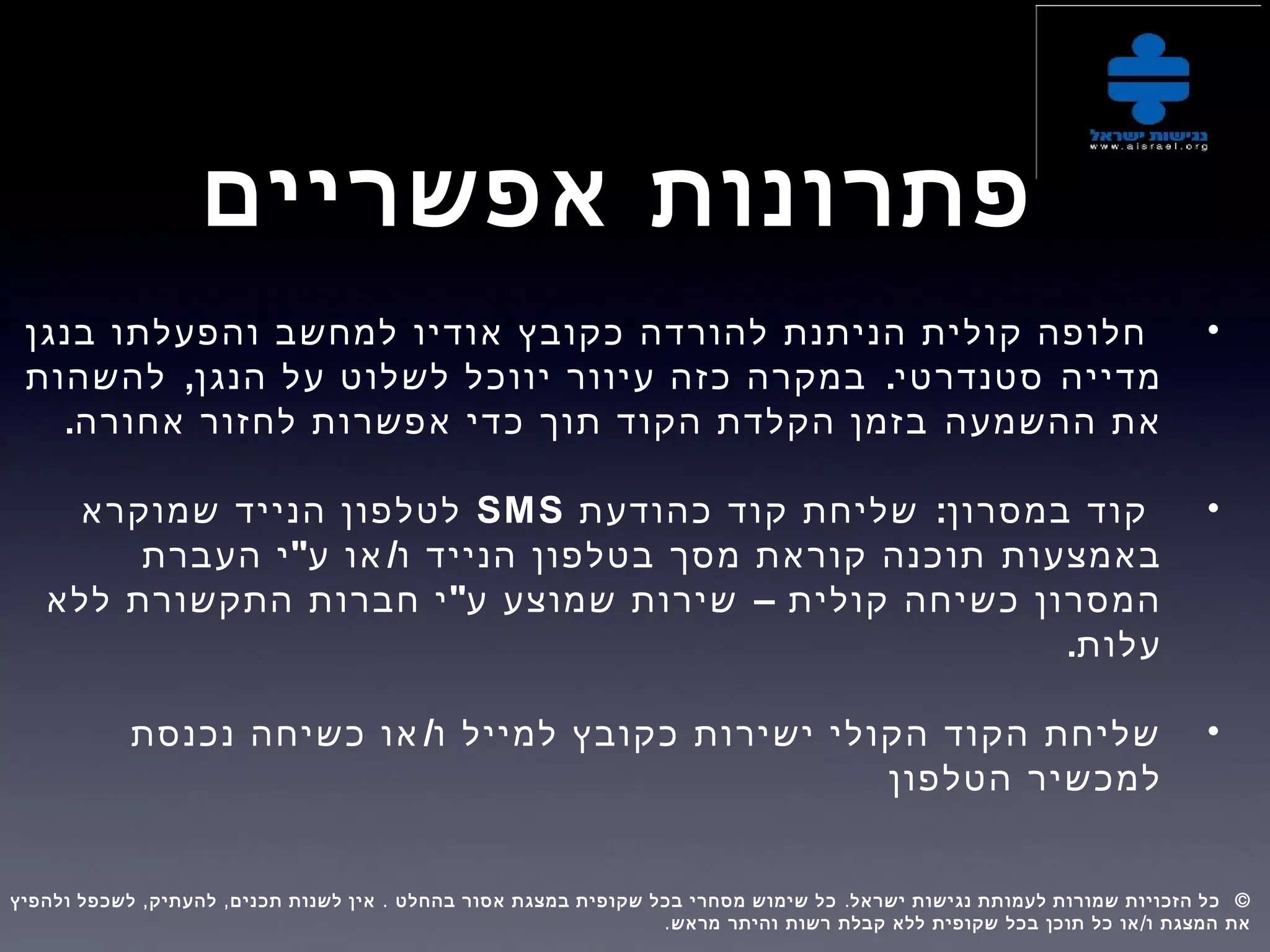 ‫אפשריים‬ ‫פתרונות‬
•‫בנגן‬ ‫והפעלתו‬ ‫למחשב‬ ‫אודיו‬ ‫כקובץ‬ ‫להורדה‬ ‫הניתנת‬ ‫קולית‬ ‫חלופה‬
‫מדייה‬, .‫להשהות‬ ‫הנגן‬ ‫על‬ ‫לשלוט‬ ‫יווכל‬ ‫עיוור‬ ‫כזה‬ ‫במקרה‬ ‫סטנדרטי‬
‫ההשמעה‬ ‫את‬.‫אחורה‬ ‫לחזור‬ ‫אפשרות‬ ‫כדי‬ ‫תוך‬ ‫הקוד‬ ‫הקלדת‬ ‫בזמן‬
•:‫כהודעת‬ ‫קוד‬ ‫שליחת‬ ‫במסרון‬ ‫קוד‬SMS‫שמוקרא‬ ‫הנייד‬ ‫לטלפון‬
‫באמצעות‬" /‫העברת‬ ‫י‬ ‫ע‬ ‫או‬ ‫ו‬ ‫הנייד‬ ‫בטלפון‬ ‫מסך‬ ‫קוראת‬ ‫תוכנה‬
– ‫קולית‬ ‫כשיחה‬ ‫המסרון‬"‫ללא‬ ‫התקשורת‬ ‫חברות‬ ‫י‬ ‫ע‬ ‫שמוצע‬ ‫שירות‬
.‫עלות‬
•/‫נכנסת‬ ‫כשיחה‬ ‫או‬ ‫ו‬ ‫למייל‬ ‫כקובץ‬ ‫ישירות‬ ‫הקולי‬ ‫הקוד‬ ‫שליחת‬
‫הטלפון‬ ‫למכשיר‬
, , . . ©‫ולהפיץ‬ ‫לשכפל‬ ‫להעתיק‬ ‫תכנים‬ ‫לשנות‬ ‫אין‬ ‫בהחלט‬ ‫אסור‬ ‫במצגת‬ ‫שקופית‬ ‫בכל‬ ‫מסחרי‬ ‫שימוש‬ ‫כל‬ ‫ישראל‬ ‫נגישות‬ ‫לעמותת‬ ‫שמורות‬ ‫הזכויות‬ ‫כל‬  
. /‫מראש‬ ‫והיתר‬ ‫רשות‬ ‫קבלת‬ ‫ללא‬ ‫שקופית‬ ‫בכל‬ ‫תוכן‬ ‫כל‬ ‫או‬ ‫ו‬ ‫המצגת‬ ‫את‬
 