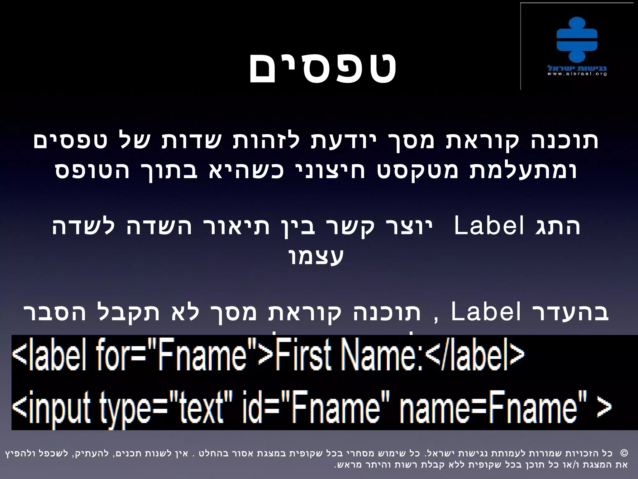 ‫טפסים‬
‫טפסים‬ ‫של‬ ‫שדות‬ ‫לזהות‬ ‫יודעת‬ ‫מסך‬ ‫קוראת‬ ‫תוכנה‬
‫הטופס‬ ‫בתוך‬ ‫כשהיא‬ ‫חיצוני‬ ‫מטקסט‬ ‫ומתעלמת‬
‫התג‬Label‫לשדה‬ ‫השדה‬ ‫תיאור‬ ‫בין‬ ‫קשר‬ ‫יוצר‬
‫עצמו‬
‫בהעדר‬Label,‫הסבר‬ ‫תקבל‬ ‫לא‬ ‫מסך‬ ‫קוראת‬ ‫תוכנה‬
‫השדה‬ ‫של‬ ‫תפקידו‬ ‫על‬
, , . . ©‫ולהפיץ‬ ‫לשכפל‬ ‫להעתיק‬ ‫תכנים‬ ‫לשנות‬ ‫אין‬ ‫בהחלט‬ ‫אסור‬ ‫במצגת‬ ‫שקופית‬ ‫בכל‬ ‫מסחרי‬ ‫שימוש‬ ‫כל‬ ‫ישראל‬ ‫נגישות‬ ‫לעמותת‬ ‫שמורות‬ ‫הזכויות‬ ‫כל‬  
. /‫מראש‬ ‫והיתר‬ ‫רשות‬ ‫קבלת‬ ‫ללא‬ ‫שקופית‬ ‫בכל‬ ‫תוכן‬ ‫כל‬ ‫או‬ ‫ו‬ ‫המצגת‬ ‫את‬
 
