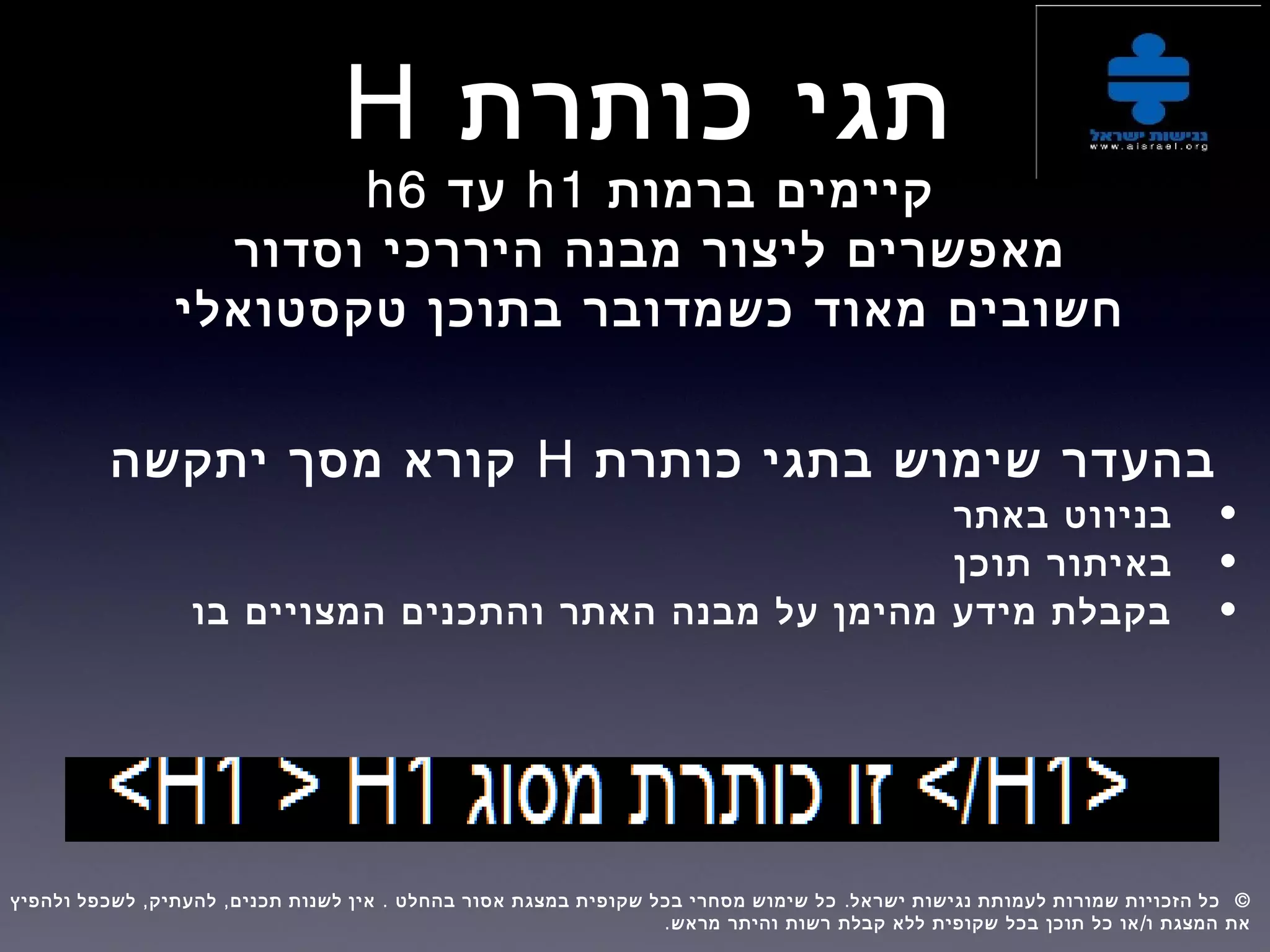 ‫כותרת‬ ‫תגי‬H
‫ברמות‬ ‫קיימים‬h1‫עד‬h6
‫וסדור‬ ‫היררכי‬ ‫מבנה‬ ‫ליצור‬ ‫מאפשרים‬
‫טקסטואלי‬ ‫בתוכן‬ ‫כשמדובר‬ ‫מאוד‬ ‫חשובים‬
‫כותרת‬ ‫בתגי‬ ‫שימוש‬ ‫בהעדר‬H‫יתקשה‬ ‫מסך‬ ‫קורא‬
•‫באתר‬ ‫בניווט‬
•‫תוכן‬ ‫באיתור‬
•‫בו‬ ‫המצויים‬ ‫והתכנים‬ ‫האתר‬ ‫מבנה‬ ‫על‬ ‫מהימן‬ ‫מידע‬ ‫בקבלת‬
, , . . ©‫ולהפיץ‬ ‫לשכפל‬ ‫להעתיק‬ ‫תכנים‬ ‫לשנות‬ ‫אין‬ ‫בהחלט‬ ‫אסור‬ ‫במצגת‬ ‫שקופית‬ ‫בכל‬ ‫מסחרי‬ ‫שימוש‬ ‫כל‬ ‫ישראל‬ ‫נגישות‬ ‫לעמותת‬ ‫שמורות‬ ‫הזכויות‬ ‫כל‬  
. /‫מראש‬ ‫והיתר‬ ‫רשות‬ ‫קבלת‬ ‫ללא‬ ‫שקופית‬ ‫בכל‬ ‫תוכן‬ ‫כל‬ ‫או‬ ‫ו‬ ‫המצגת‬ ‫את‬
 