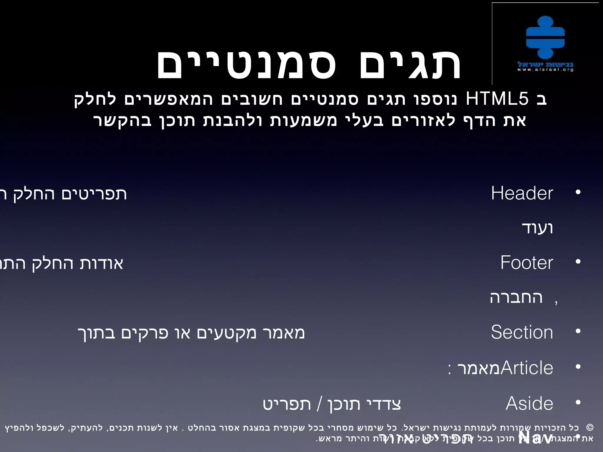 ‫סמנטיים‬ ‫תגים‬
‫ב‬HTML5‫לחלק‬ ‫המאפשרים‬ ‫חשובים‬ ‫סמנטיים‬ ‫תגים‬ ‫נוספו‬
‫בהקשר‬ ‫תוכן‬ ‫ולהבנת‬ ‫משמעות‬ ‫בעלי‬ ‫לאזורים‬ ‫הדף‬ ‫את‬
•Header: ‫תפריטים‬‫ה‬ ‫החלק‬
‫ועוד‬
•Footer: ‫אודות‬‫התח‬ ‫החלק‬
,‫החברה‬
•Section: ‫מאמר‬‫בתוך‬ ‫פרקים‬ ‫או‬ ‫מקטעים‬
•Article: ‫מאמר‬
•Aside:/ ‫צדדי‬‫תפריט‬ ‫תוכן‬
•Nav: ‫תפריט‬‫אזור‬
, , . . ©‫ולהפיץ‬ ‫לשכפל‬ ‫להעתיק‬ ‫תכנים‬ ‫לשנות‬ ‫אין‬ ‫בהחלט‬ ‫אסור‬ ‫במצגת‬ ‫שקופית‬ ‫בכל‬ ‫מסחרי‬ ‫שימוש‬ ‫כל‬ ‫ישראל‬ ‫נגישות‬ ‫לעמותת‬ ‫שמורות‬ ‫הזכויות‬ ‫כל‬  
. /‫מראש‬ ‫והיתר‬ ‫רשות‬ ‫קבלת‬ ‫ללא‬ ‫שקופית‬ ‫בכל‬ ‫תוכן‬ ‫כל‬ ‫או‬ ‫ו‬ ‫המצגת‬ ‫את‬
 
