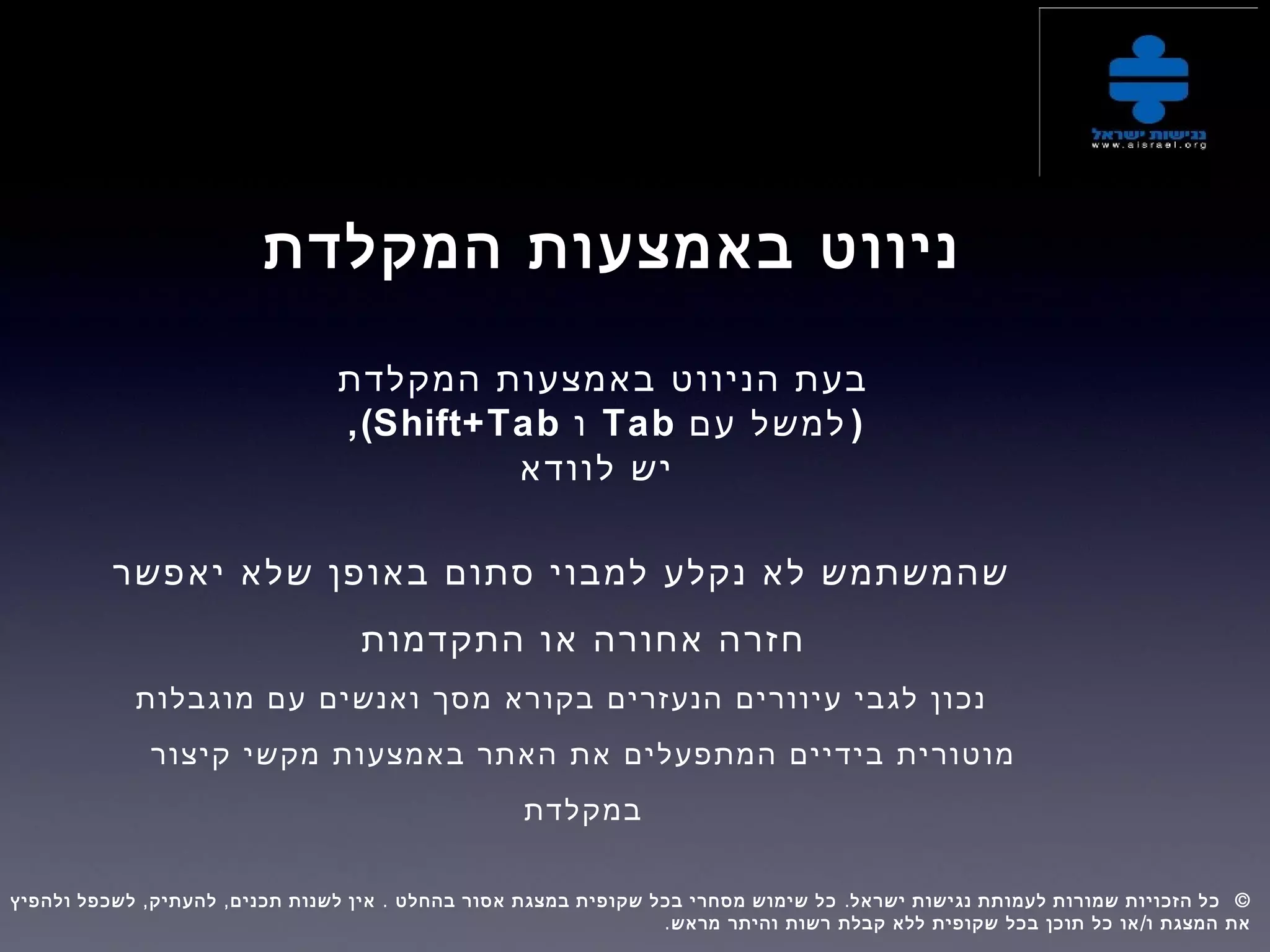 ‫המקלדת‬ ‫באמצעות‬ ‫ניווט‬
‫המקלדת‬ ‫באמצעות‬ ‫הניווט‬ ‫בעת‬
)‫עם‬ ‫למשל‬Tab‫ו‬Shift+Tab,(
‫לוודא‬ ‫יש‬
‫יאפשר‬ ‫שלא‬ ‫באופן‬ ‫סתום‬ ‫למבוי‬ ‫נקלע‬ ‫לא‬ ‫שהמשתמש‬
‫התקדמות‬ ‫או‬ ‫אחורה‬ ‫חזרה‬
‫מוגבלות‬ ‫עם‬ ‫ואנשים‬ ‫מסך‬ ‫בקורא‬ ‫הנעזרים‬ ‫עיוורים‬ ‫לגבי‬ ‫נכון‬
‫קיצור‬ ‫מקשי‬ ‫באמצעות‬ ‫האתר‬ ‫את‬ ‫המתפעלים‬ ‫בידיים‬ ‫מוטורית‬
‫במקלדת‬
, , . . ©‫ולהפיץ‬ ‫לשכפל‬ ‫להעתיק‬ ‫תכנים‬ ‫לשנות‬ ‫אין‬ ‫בהחלט‬ ‫אסור‬ ‫במצגת‬ ‫שקופית‬ ‫בכל‬ ‫מסחרי‬ ‫שימוש‬ ‫כל‬ ‫ישראל‬ ‫נגישות‬ ‫לעמותת‬ ‫שמורות‬ ‫הזכויות‬ ‫כל‬  
. /‫מראש‬ ‫והיתר‬ ‫רשות‬ ‫קבלת‬ ‫ללא‬ ‫שקופית‬ ‫בכל‬ ‫תוכן‬ ‫כל‬ ‫או‬ ‫ו‬ ‫המצגת‬ ‫את‬
 