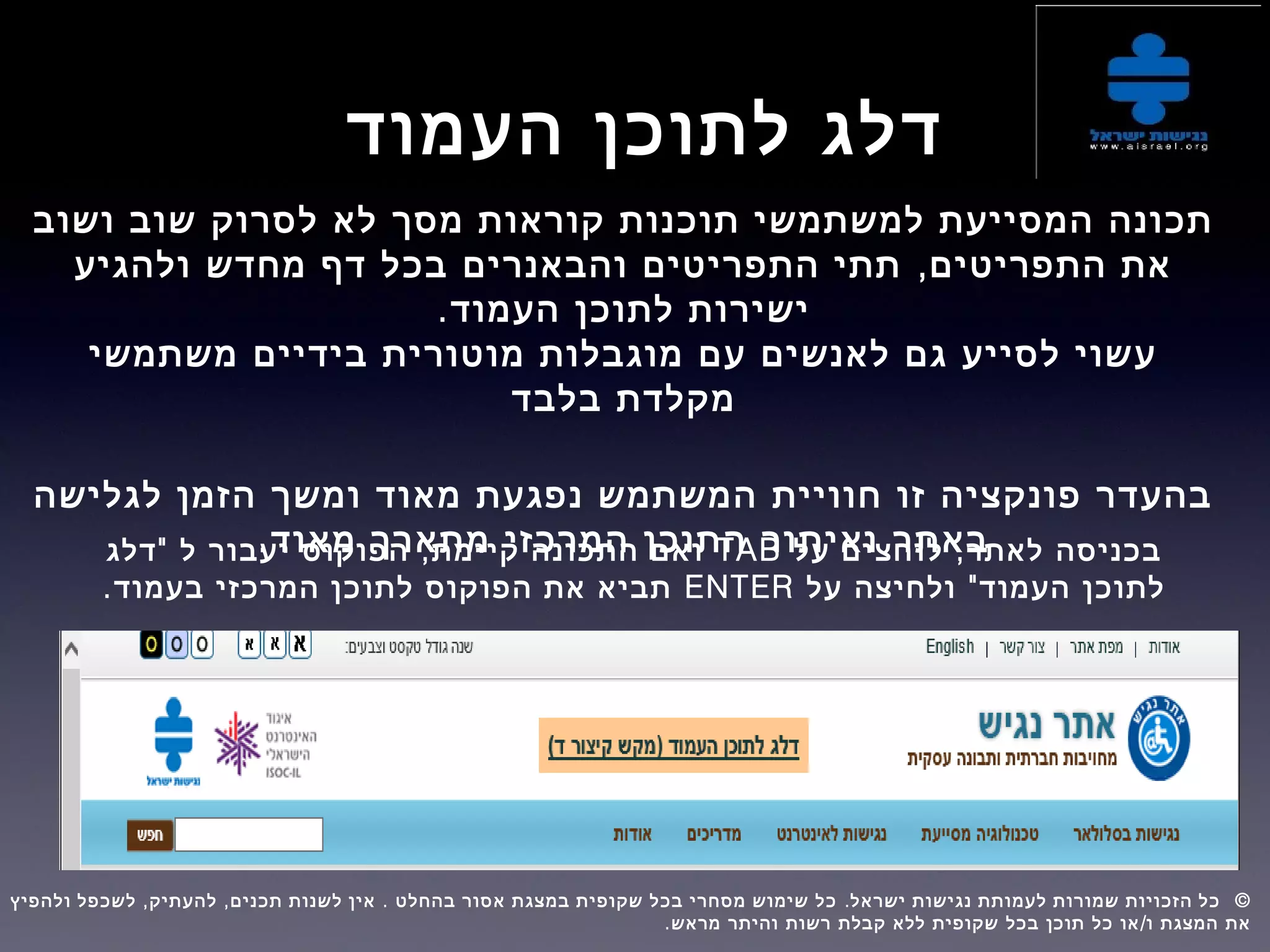 ‫העמוד‬ ‫לתוכן‬ ‫דלג‬
‫ושוב‬ ‫שוב‬ ‫לסרוק‬ ‫לא‬ ‫מסך‬ ‫קוראות‬ ‫תוכנות‬ ‫למשתמשי‬ ‫המסייעת‬ ‫תכונה‬
,‫ולהגיע‬ ‫מחדש‬ ‫דף‬ ‫בכל‬ ‫והבאנרים‬ ‫התפריטים‬ ‫תתי‬ ‫התפריטים‬ ‫את‬
.‫העמוד‬ ‫לתוכן‬ ‫ישירות‬
‫משתמשי‬ ‫בידיים‬ ‫מוטורית‬ ‫מוגבלות‬ ‫עם‬ ‫לאנשים‬ ‫גם‬ ‫לסייע‬ ‫עשוי‬
‫בלבד‬ ‫מקלדת‬
‫לגלישה‬ ‫הזמן‬ ‫ומשך‬ ‫מאוד‬ ‫נפגעת‬ ‫המשתמש‬ ‫חוויית‬ ‫זו‬ ‫פונקציה‬ ‫בהעדר‬
.‫מאוד‬ ‫מתארך‬ ‫המרכזי‬ ‫התוכן‬ ‫ואיתור‬ ‫באתר‬,‫על‬ ‫לוחצים‬ ‫לאתר‬ ‫בכניסה‬TAB" ,‫דלג‬ ‫ל‬ ‫יעבור‬ ‫הפוקוס‬ ‫קיימת‬ ‫התכונה‬ ‫ואם‬
"‫על‬ ‫ולחיצה‬ ‫העמוד‬ ‫לתוכן‬ENTER.‫בעמוד‬ ‫המרכזי‬ ‫לתוכן‬ ‫הפוקוס‬ ‫את‬ ‫תביא‬
, , . . ©‫ולהפיץ‬ ‫לשכפל‬ ‫להעתיק‬ ‫תכנים‬ ‫לשנות‬ ‫אין‬ ‫בהחלט‬ ‫אסור‬ ‫במצגת‬ ‫שקופית‬ ‫בכל‬ ‫מסחרי‬ ‫שימוש‬ ‫כל‬ ‫ישראל‬ ‫נגישות‬ ‫לעמותת‬ ‫שמורות‬ ‫הזכויות‬ ‫כל‬  
. /‫מראש‬ ‫והיתר‬ ‫רשות‬ ‫קבלת‬ ‫ללא‬ ‫שקופית‬ ‫בכל‬ ‫תוכן‬ ‫כל‬ ‫או‬ ‫ו‬ ‫המצגת‬ ‫את‬
 