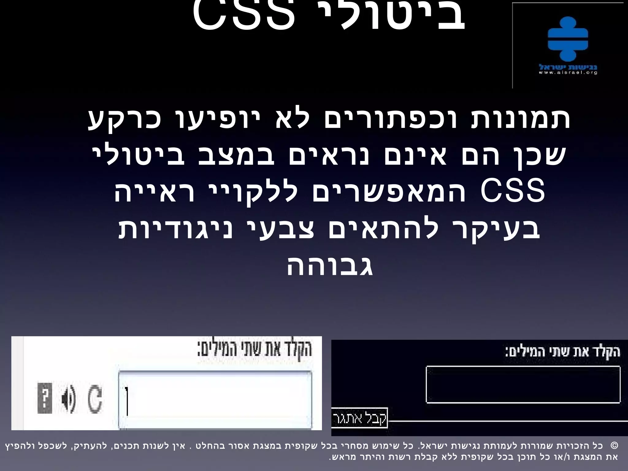 ‫ביטולי‬CSS
‫כרקע‬ ‫יופיעו‬ ‫לא‬ ‫וכפתורים‬ ‫תמונות‬
‫ביטולי‬ ‫במצב‬ ‫נראים‬ ‫אינם‬ ‫הם‬ ‫שכן‬
CSS‫ראייה‬ ‫ללקויי‬ ‫המאפשרים‬
‫ניגודיות‬ ‫צבעי‬ ‫להתאים‬ ‫בעיקר‬
‫גבוהה‬
, , . . ©‫ולהפיץ‬ ‫לשכפל‬ ‫להעתיק‬ ‫תכנים‬ ‫לשנות‬ ‫אין‬ ‫בהחלט‬ ‫אסור‬ ‫במצגת‬ ‫שקופית‬ ‫בכל‬ ‫מסחרי‬ ‫שימוש‬ ‫כל‬ ‫ישראל‬ ‫נגישות‬ ‫לעמותת‬ ‫שמורות‬ ‫הזכויות‬ ‫כל‬  
. /‫מראש‬ ‫והיתר‬ ‫רשות‬ ‫קבלת‬ ‫ללא‬ ‫שקופית‬ ‫בכל‬ ‫תוכן‬ ‫כל‬ ‫או‬ ‫ו‬ ‫המצגת‬ ‫את‬
 