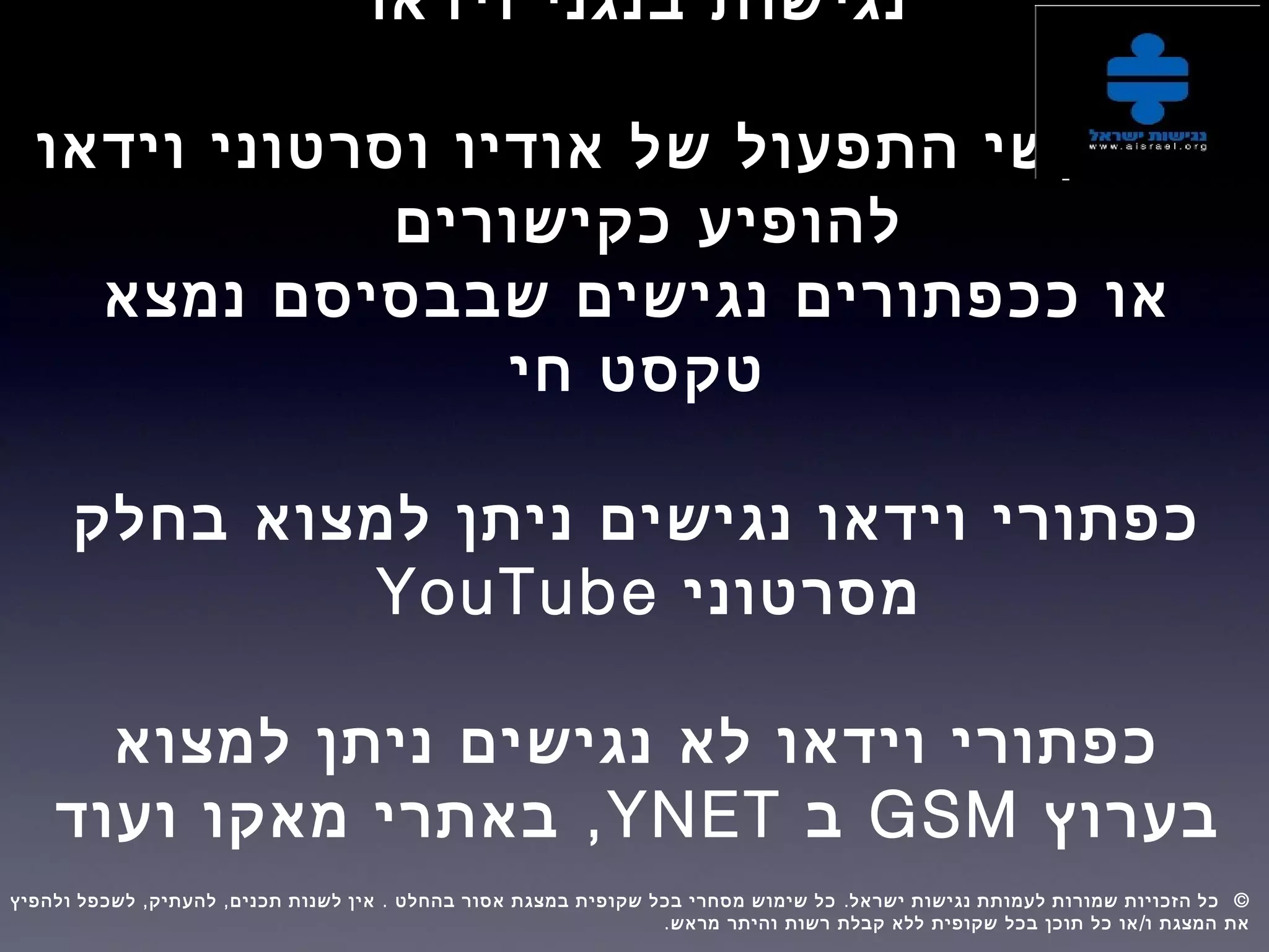 ‫וידאו‬ ‫בנגני‬ ‫נגישות‬
‫וידאו‬ ‫וסרטוני‬ ‫אודיו‬ ‫של‬ ‫התפעול‬ ‫מקשי‬ ‫על‬
‫כקישורים‬ ‫להופיע‬
‫נמצא‬ ‫שבבסיסם‬ ‫נגישים‬ ‫ככפתורים‬ ‫או‬
‫חי‬ ‫טקסט‬
‫בחלק‬ ‫למצוא‬ ‫ניתן‬ ‫נגישים‬ ‫וידאו‬ ‫כפתורי‬
‫מסרטוני‬YouTube
‫למצוא‬ ‫ניתן‬ ‫נגישים‬ ‫לא‬ ‫וידאו‬ ‫כפתורי‬
‫בערוץ‬GSM‫ב‬YNET,‫ועוד‬ ‫מאקו‬ ‫באתרי‬
, , . . ©‫ולהפיץ‬ ‫לשכפל‬ ‫להעתיק‬ ‫תכנים‬ ‫לשנות‬ ‫אין‬ ‫בהחלט‬ ‫אסור‬ ‫במצגת‬ ‫שקופית‬ ‫בכל‬ ‫מסחרי‬ ‫שימוש‬ ‫כל‬ ‫ישראל‬ ‫נגישות‬ ‫לעמותת‬ ‫שמורות‬ ‫הזכויות‬ ‫כל‬  
. /‫מראש‬ ‫והיתר‬ ‫רשות‬ ‫קבלת‬ ‫ללא‬ ‫שקופית‬ ‫בכל‬ ‫תוכן‬ ‫כל‬ ‫או‬ ‫ו‬ ‫המצגת‬ ‫את‬
 