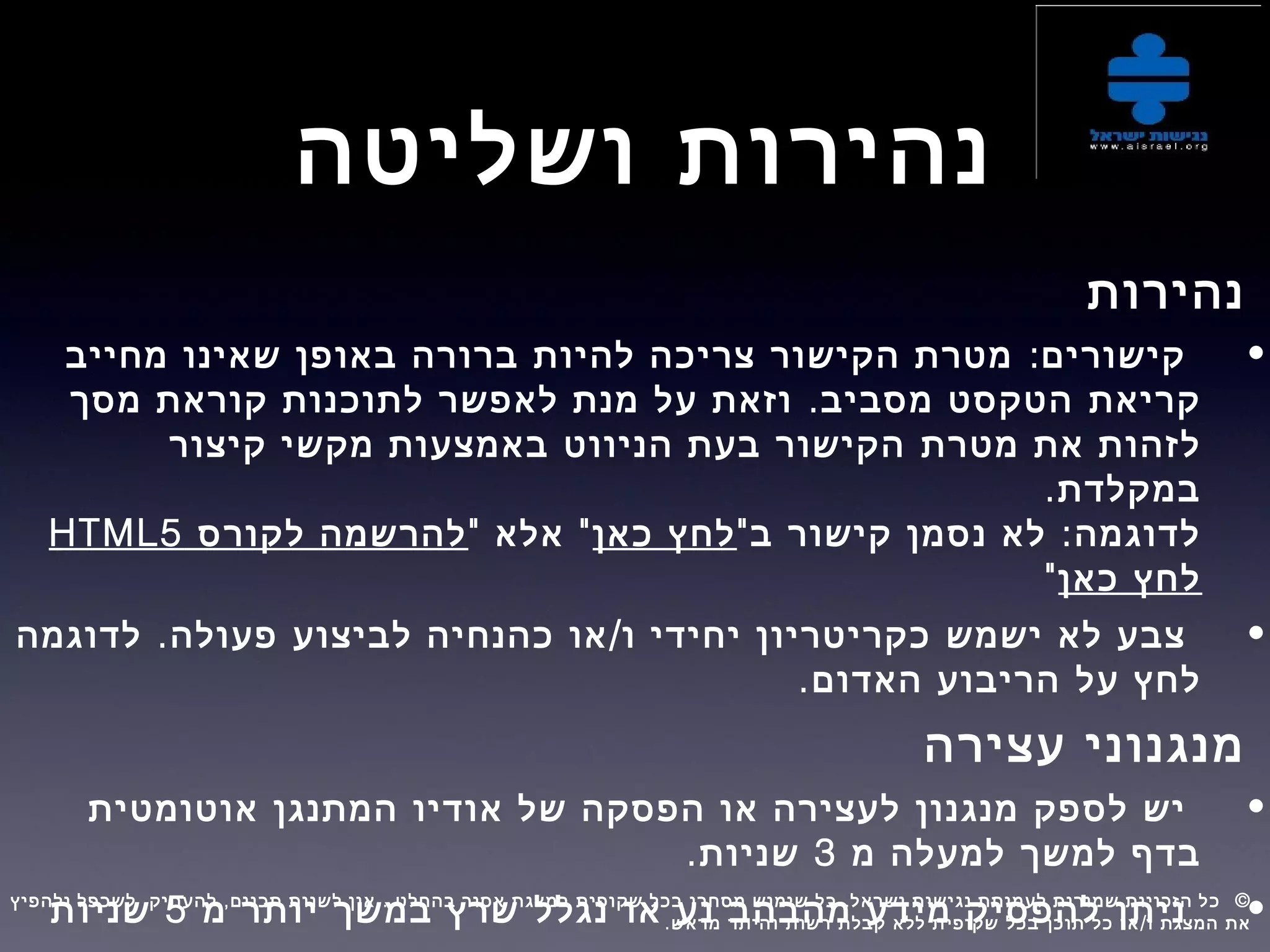 ‫ושליטה‬ ‫נהירות‬
‫נהירות‬
•:‫מחייב‬ ‫שאינו‬ ‫באופן‬ ‫ברורה‬ ‫להיות‬ ‫צריכה‬ ‫הקישור‬ ‫מטרת‬ ‫קישורים‬
‫קריאת‬.‫מסך‬ ‫קוראת‬ ‫לתוכנות‬ ‫לאפשר‬ ‫מנת‬ ‫על‬ ‫וזאת‬ ‫מסביב‬ ‫הטקסט‬
‫את‬ ‫לזהות‬‫מטרת‬‫קיצור‬ ‫מקשי‬ ‫באמצעות‬ ‫הניווט‬ ‫בעת‬ ‫הקישור‬
.‫במקלדת‬
" :‫ב‬ ‫קישור‬ ‫נסמן‬ ‫לא‬ ‫לדוגמה‬‫כאן‬ ‫לחץ‬" "‫אלא‬‫לקורס‬ ‫להרשמה‬HTML5
‫כאן‬ ‫לחץ‬"
•. /‫לדוגמה‬ ‫פעולה‬ ‫לביצוע‬ ‫כהנחיה‬ ‫או‬ ‫ו‬ ‫יחידי‬ ‫כקריטריון‬ ‫ישמש‬ ‫לא‬ ‫צבע‬
‫על‬ ‫לחץ‬.‫האדום‬ ‫הריבוע‬
‫עצירה‬ ‫מנגנוני‬
•‫אוטומטית‬ ‫המתנגן‬ ‫אודיו‬ ‫של‬ ‫הפסקה‬ ‫או‬ ‫לעצירה‬ ‫מנגנון‬ ‫לספק‬ ‫יש‬
‫למשך‬ ‫בדף‬‫מ‬ ‫למעלה‬3.‫שניות‬
•‫מ‬ ‫יותר‬ ‫במשך‬ ‫שרץ‬ ‫נגלל‬ ‫או‬ ‫נע‬ ‫מהבהב‬ ‫מידע‬ ‫להפסיק‬ ‫ניתן‬5‫שניות‬, , . . ©‫ולהפיץ‬ ‫לשכפל‬ ‫להעתיק‬ ‫תכנים‬ ‫לשנות‬ ‫אין‬ ‫בהחלט‬ ‫אסור‬ ‫במצגת‬ ‫שקופית‬ ‫בכל‬ ‫מסחרי‬ ‫שימוש‬ ‫כל‬ ‫ישראל‬ ‫נגישות‬ ‫לעמותת‬ ‫שמורות‬ ‫הזכויות‬ ‫כל‬  
. /‫מראש‬ ‫והיתר‬ ‫רשות‬ ‫קבלת‬ ‫ללא‬ ‫שקופית‬ ‫בכל‬ ‫תוכן‬ ‫כל‬ ‫או‬ ‫ו‬ ‫המצגת‬ ‫את‬
 