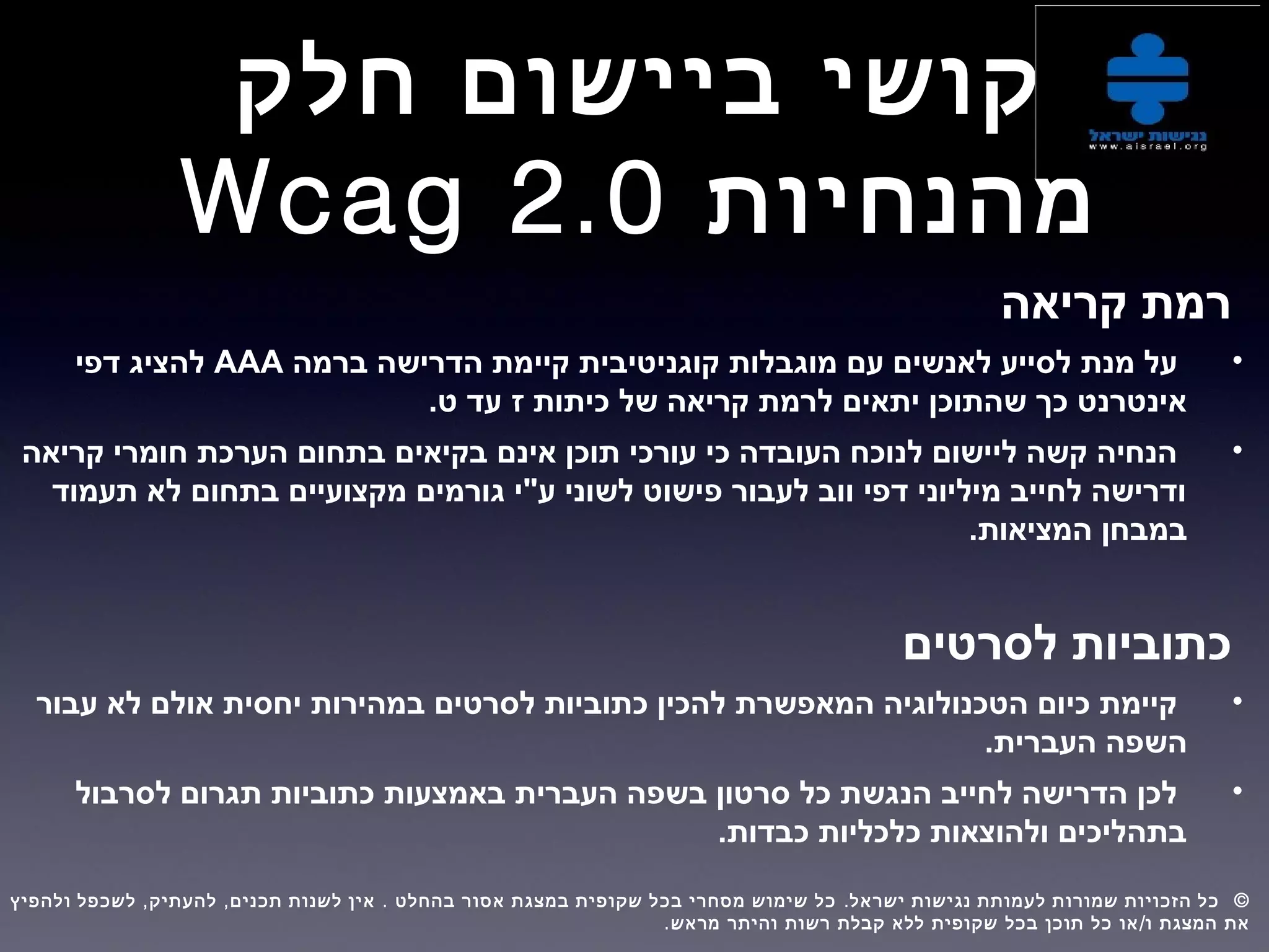 ‫חלק‬ ‫ביישום‬ ‫קושי‬
‫מהנחיות‬Wcag 2.0
‫קריאה‬ ‫רמת‬
•‫ברמה‬ ‫הדרישה‬ ‫קיימת‬ ‫קוגניטיבית‬ ‫מוגבלות‬ ‫עם‬ ‫לאנשים‬ ‫לסייע‬ ‫מנת‬ ‫על‬AAA‫דפי‬ ‫להציג‬
.‫ט‬ ‫עד‬ ‫ז‬ ‫כיתות‬ ‫של‬ ‫קריאה‬ ‫לרמת‬ ‫יתאים‬ ‫שהתוכן‬ ‫כך‬ ‫אינטרנט‬
•‫חומרי‬ ‫הערכת‬ ‫בתחום‬ ‫בקיאים‬ ‫אינם‬ ‫תוכן‬ ‫עורכי‬ ‫כי‬ ‫העובדה‬ ‫לנוכח‬ ‫ליישום‬ ‫קשה‬ ‫הנחיה‬‫קריאה‬
‫בתחום‬ ‫מקצועיים‬ ‫גורמים‬ ‫ע"י‬ ‫לשוני‬ ‫פישוט‬ ‫לעבור‬ ‫ווב‬ ‫דפי‬ ‫מיליוני‬ ‫לחייב‬ ‫ודרישה‬‫תעמוד‬ ‫לא‬
.‫המציאות‬ ‫במבחן‬
‫לסרטים‬ ‫כתוביות‬
•‫יחסית‬ ‫במהירות‬ ‫לסרטים‬ ‫כתוביות‬ ‫להכין‬ ‫המאפשרת‬ ‫הטכנולוגיה‬ ‫כיום‬ ‫קיימת‬‫לא‬ ‫אולם‬‫עבור‬
.‫העברית‬ ‫השפה‬
•‫לסרבול‬ ‫תגרום‬ ‫כתוביות‬ ‫באמצעות‬ ‫העברית‬ ‫בשפה‬ ‫סרטון‬ ‫כל‬ ‫הנגשת‬ ‫לחייב‬ ‫הדרישה‬ ‫לכן‬
.‫כבדות‬ ‫כלכליות‬ ‫ולהוצאות‬ ‫בתהליכים‬
, , . . ©‫ולהפיץ‬ ‫לשכפל‬ ‫להעתיק‬ ‫תכנים‬ ‫לשנות‬ ‫אין‬ ‫בהחלט‬ ‫אסור‬ ‫במצגת‬ ‫שקופית‬ ‫בכל‬ ‫מסחרי‬ ‫שימוש‬ ‫כל‬ ‫ישראל‬ ‫נגישות‬ ‫לעמותת‬ ‫שמורות‬ ‫הזכויות‬ ‫כל‬  
. /‫מראש‬ ‫והיתר‬ ‫רשות‬ ‫קבלת‬ ‫ללא‬ ‫שקופית‬ ‫בכל‬ ‫תוכן‬ ‫כל‬ ‫או‬ ‫ו‬ ‫המצגת‬ ‫את‬
 