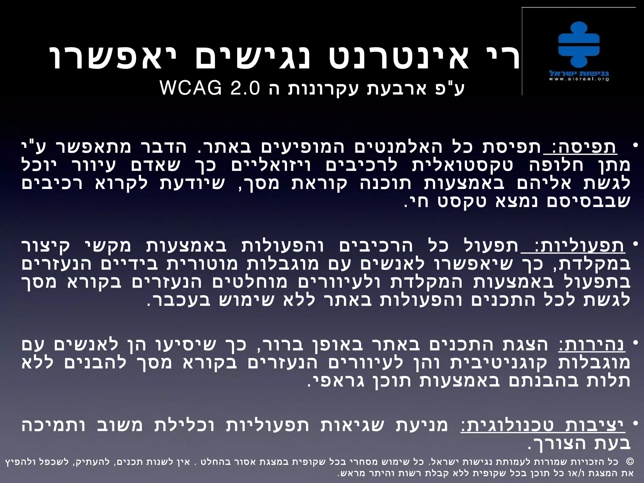 ‫יאפשרו‬ ‫נגישים‬ ‫אינטרנט‬ ‫אתרי‬
"‫ה‬ ‫עקרונות‬ ‫ארבעת‬ ‫פ‬ ‫ע‬WCAG 2.0
•:‫תפיסה‬" .‫י‬ ‫ע‬ ‫מתאפשר‬ ‫הדבר‬ ‫באתר‬ ‫המופיעים‬ ‫האלמנטים‬ ‫כל‬ ‫תפיסת‬
‫מתן‬‫חלופה‬‫יוכל‬ ‫עיוור‬ ‫שאדם‬ ‫כך‬ ‫ויזואליים‬ ‫לרכיבים‬ ‫טקסטואלית‬
‫אליהם‬ ‫לגשת‬‫באמצעות‬,‫רכיבים‬ ‫לקרוא‬ ‫שיודעת‬ ‫מסך‬ ‫קוראת‬ ‫תוכנה‬
‫טקסט‬ ‫נמצא‬ ‫שבבסיסם‬.‫חי‬
•:‫תפעוליות‬‫קיצור‬ ‫מקשי‬ ‫באמצעות‬ ‫והפעולות‬ ‫הרכיבים‬ ‫כל‬ ‫תפעול‬
,‫כך‬ ‫במקלדת‬‫שיאפשרו‬‫הנעזרים‬ ‫בידיים‬ ‫מוטורית‬ ‫מוגבלות‬ ‫עם‬ ‫לאנשים‬
‫באמצעות‬ ‫בתפעול‬‫מסך‬ ‫בקורא‬ ‫הנעזרים‬ ‫מוחלטים‬ ‫ולעיוורים‬ ‫המקלדת‬
‫התכנים‬ ‫לכל‬ ‫לגשת‬‫באתר‬ ‫והפעולות‬.‫בעכבר‬ ‫שימוש‬ ‫ללא‬
•:‫נהירות‬,‫עם‬ ‫לאנשים‬ ‫הן‬ ‫שיסיעו‬ ‫כך‬ ‫ברור‬ ‫באופן‬ ‫באתר‬ ‫התכנים‬ ‫הצגת‬
‫מוגבלות‬‫ללא‬ ‫להבנים‬ ‫מסך‬ ‫בקורא‬ ‫הנעזרים‬ ‫לעיוורים‬ ‫והן‬ ‫קוגניטיבית‬
‫בהבנתם‬ ‫תלות‬.‫גראפי‬ ‫תוכן‬ ‫באמצעות‬
•:‫טכנולוגית‬ ‫יציבות‬‫ותמיכה‬ ‫משוב‬ ‫וכלילת‬ ‫תפעוליות‬ ‫שגיאות‬ ‫מניעת‬
‫בעת‬.‫הצורך‬
, , . . ©‫ולהפיץ‬ ‫לשכפל‬ ‫להעתיק‬ ‫תכנים‬ ‫לשנות‬ ‫אין‬ ‫בהחלט‬ ‫אסור‬ ‫במצגת‬ ‫שקופית‬ ‫בכל‬ ‫מסחרי‬ ‫שימוש‬ ‫כל‬ ‫ישראל‬ ‫נגישות‬ ‫לעמותת‬ ‫שמורות‬ ‫הזכויות‬ ‫כל‬  
. /‫מראש‬ ‫והיתר‬ ‫רשות‬ ‫קבלת‬ ‫ללא‬ ‫שקופית‬ ‫בכל‬ ‫תוכן‬ ‫כל‬ ‫או‬ ‫ו‬ ‫המצגת‬ ‫את‬
 