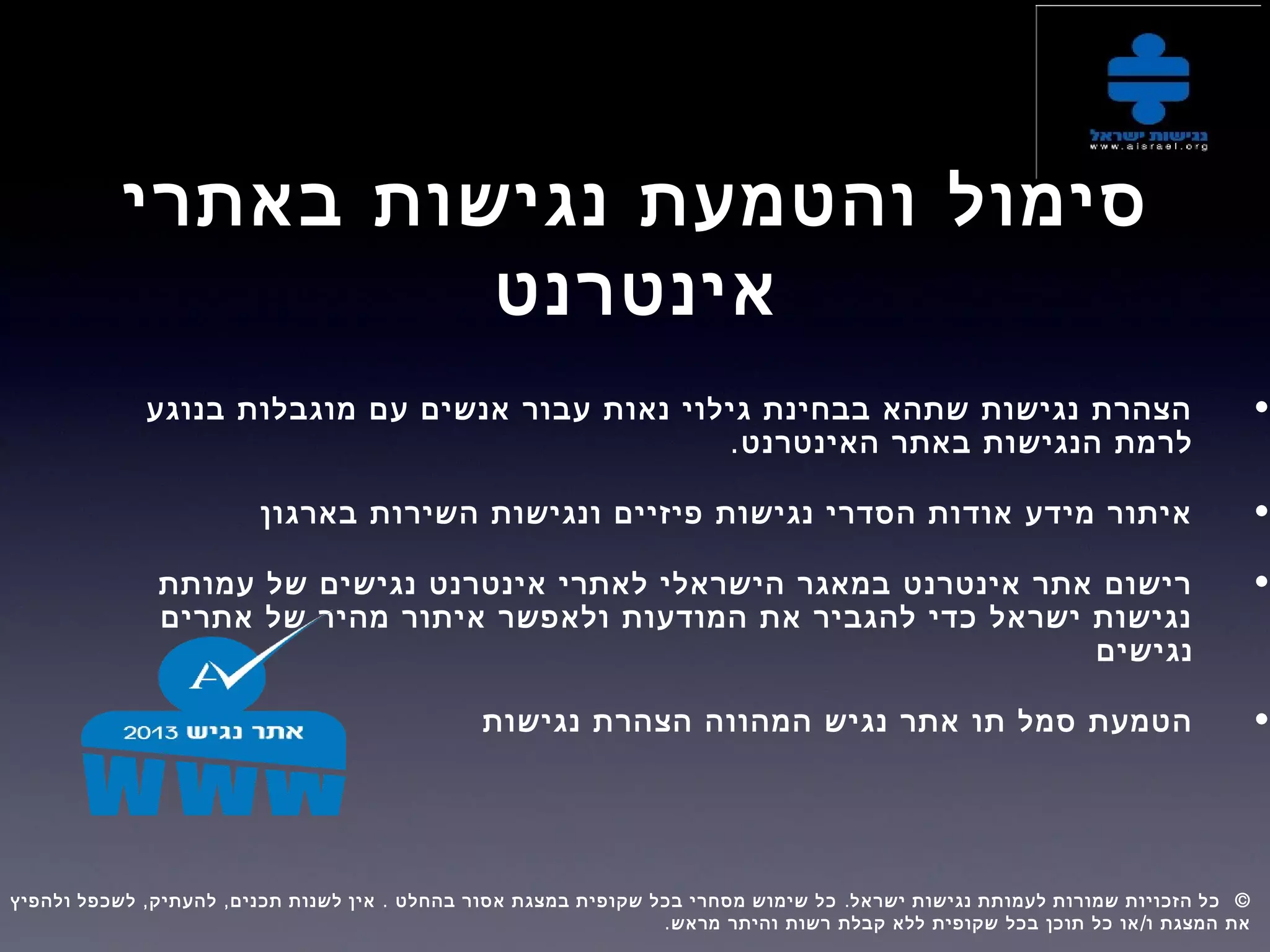 ‫באתרי‬ ‫נגישות‬ ‫והטמעת‬ ‫סימול‬
‫אינטרנט‬
•‫בנוגע‬ ‫מוגבלות‬ ‫עם‬ ‫אנשים‬ ‫עבור‬ ‫נאות‬ ‫גילוי‬ ‫בבחינת‬ ‫שתהא‬ ‫נגישות‬ ‫הצהרת‬
.‫האינטרנט‬ ‫באתר‬ ‫הנגישות‬ ‫לרמת‬
•‫בארגון‬ ‫השירות‬ ‫ונגישות‬ ‫פיזיים‬ ‫נגישות‬ ‫הסדרי‬ ‫אודות‬ ‫מידע‬ ‫איתור‬
•‫עמותת‬ ‫של‬ ‫נגישים‬ ‫אינטרנט‬ ‫לאתרי‬ ‫הישראלי‬ ‫במאגר‬ ‫אינטרנט‬ ‫אתר‬ ‫רישום‬
‫אתרים‬ ‫של‬ ‫מהיר‬ ‫איתור‬ ‫ולאפשר‬ ‫המודעות‬ ‫את‬ ‫להגביר‬ ‫כדי‬ ‫ישראל‬ ‫נגישות‬
‫נגישים‬
•‫נגישות‬ ‫הצהרת‬ ‫המהווה‬ ‫נגיש‬ ‫אתר‬ ‫תו‬ ‫סמל‬ ‫הטמעת‬
, , . . ©‫ולהפיץ‬ ‫לשכפל‬ ‫להעתיק‬ ‫תכנים‬ ‫לשנות‬ ‫אין‬ ‫בהחלט‬ ‫אסור‬ ‫במצגת‬ ‫שקופית‬ ‫בכל‬ ‫מסחרי‬ ‫שימוש‬ ‫כל‬ ‫ישראל‬ ‫נגישות‬ ‫לעמותת‬ ‫שמורות‬ ‫הזכויות‬ ‫כל‬  
. /‫מראש‬ ‫והיתר‬ ‫רשות‬ ‫קבלת‬ ‫ללא‬ ‫שקופית‬ ‫בכל‬ ‫תוכן‬ ‫כל‬ ‫או‬ ‫ו‬ ‫המצגת‬ ‫את‬
 