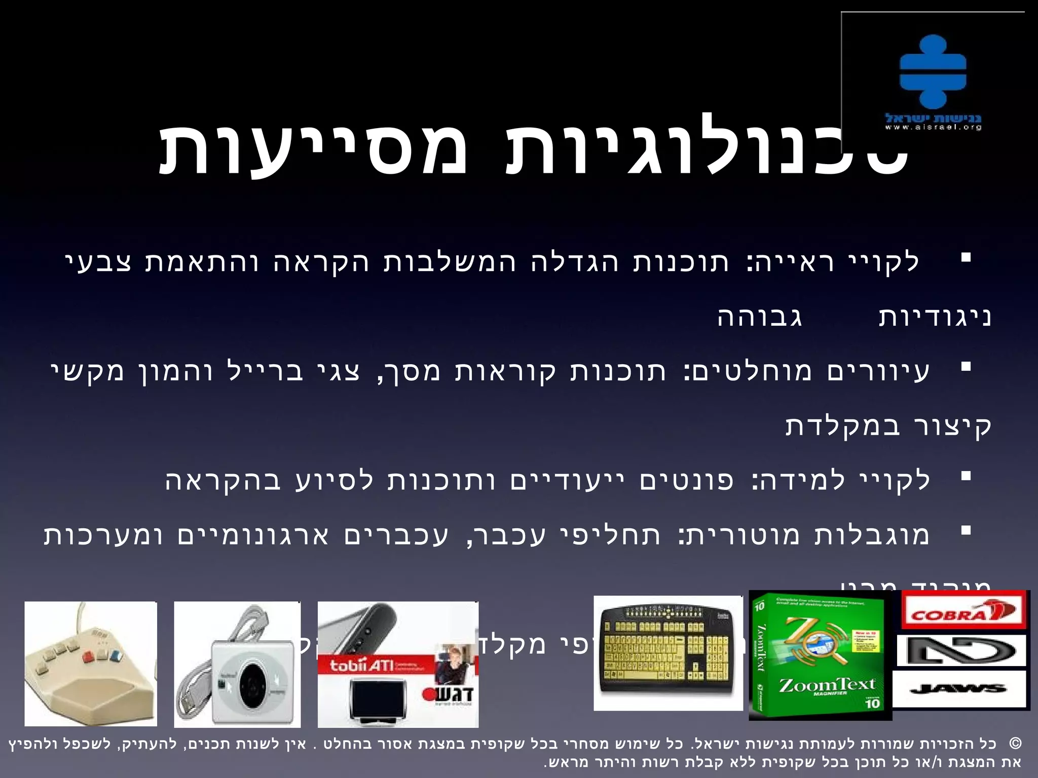 ‫מסייעות‬ ‫טכנולוגיות‬
:‫צבעי‬ ‫והתאמת‬ ‫הקראה‬ ‫המשלבות‬ ‫הגדלה‬ ‫תוכנות‬ ‫ראייה‬ ‫לקויי‬
‫ניגודיות‬‫גבוהה‬
, :‫מקשי‬ ‫והמון‬ ‫ברייל‬ ‫צגי‬ ‫מסך‬ ‫קוראות‬ ‫תוכנות‬ ‫מוחלטים‬ ‫עיוורים‬
‫במקלדת‬ ‫קיצור‬
:‫בהקראה‬ ‫לסיוע‬ ‫ותוכנות‬ ‫ייעודיים‬ ‫פונטים‬ ‫למידה‬ ‫לקויי‬
, :‫ומערכות‬ ‫ארגונומיים‬ ‫עכברים‬ ‫עכבר‬ ‫תחליפי‬ ‫מוטורית‬ ‫מוגבלות‬
‫מבט‬ ‫מיקוד‬
:‫הקלדה‬ ‫ועזרי‬ ‫מקלדת‬ ‫תחליפי‬ ‫מוטורית‬ ‫מוגבלות‬
, , . . ©‫ולהפיץ‬ ‫לשכפל‬ ‫להעתיק‬ ‫תכנים‬ ‫לשנות‬ ‫אין‬ ‫בהחלט‬ ‫אסור‬ ‫במצגת‬ ‫שקופית‬ ‫בכל‬ ‫מסחרי‬ ‫שימוש‬ ‫כל‬ ‫ישראל‬ ‫נגישות‬ ‫לעמותת‬ ‫שמורות‬ ‫הזכויות‬ ‫כל‬  
. /‫מראש‬ ‫והיתר‬ ‫רשות‬ ‫קבלת‬ ‫ללא‬ ‫שקופית‬ ‫בכל‬ ‫תוכן‬ ‫כל‬ ‫או‬ ‫ו‬ ‫המצגת‬ ‫את‬
 