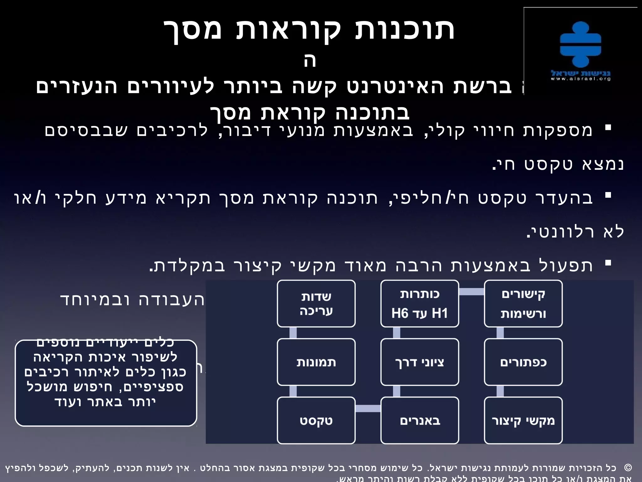 ‫מסך‬ ‫קוראות‬ ‫תוכנות‬
‫ה‬
‫הנעזרים‬ ‫לעיוורים‬ ‫ביותר‬ ‫קשה‬ ‫האינטרנט‬ ‫ברשת‬ ‫גלישה‬
‫מסך‬ ‫קוראת‬ ‫בתוכנה‬
, ,‫שבבסיסם‬ ‫לרכיבים‬ ‫דיבור‬ ‫מנועי‬ ‫באמצעות‬ ‫קולי‬ ‫חיווי‬ ‫מספקות‬
.‫חי‬ ‫טקסט‬ ‫נמצא‬
/ , /‫או‬ ‫ו‬ ‫חלקי‬ ‫מידע‬ ‫תקריא‬ ‫מסך‬ ‫קוראת‬ ‫תוכנה‬ ‫חליפי‬ ‫חי‬ ‫טקסט‬ ‫בהעדר‬
.‫רלוונטי‬ ‫לא‬
.‫במקלדת‬ ‫קיצור‬ ‫מקשי‬ ‫מאוד‬ ‫הרבה‬ ‫באמצעות‬ ‫תפעול‬
‫ובמיוחד‬ ‫העבודה‬ ‫משך‬ ‫את‬ ‫מאריך‬ ‫כלל‬ ‫בדרך‬ ‫מסך‬ ‫קורא‬ ‫תפעול‬
.‫נגיש‬ ‫לא‬ ‫כשאתר‬
‫קורא‬ ‫ללא‬ ‫לאדם‬ ‫מוצגת‬ ‫שאינה‬ ‫אינפורמציה‬ ‫מאוד‬ ‫הרבה‬ ‫מספקת‬
.‫מסך‬
‫נוספים‬ ‫ייעודיים‬ ‫כלים‬
‫הקריאה‬ ‫איכות‬ ‫לשיפור‬
‫רכיבים‬ ‫לאיתור‬ ‫כלים‬ ‫כגון‬
,‫מושכל‬ ‫חיפוש‬ ‫ספציפיים‬
‫ועוד‬ ‫באתר‬ ‫יותר‬
, , . . ©‫ולהפיץ‬ ‫לשכפל‬ ‫להעתיק‬ ‫תכנים‬ ‫לשנות‬ ‫אין‬ ‫בהחלט‬ ‫אסור‬ ‫במצגת‬ ‫שקופית‬ ‫בכל‬ ‫מסחרי‬ ‫שימוש‬ ‫כל‬ ‫ישראל‬ ‫נגישות‬ ‫לעמותת‬ ‫שמורות‬ ‫הזכויות‬ ‫כל‬  
 