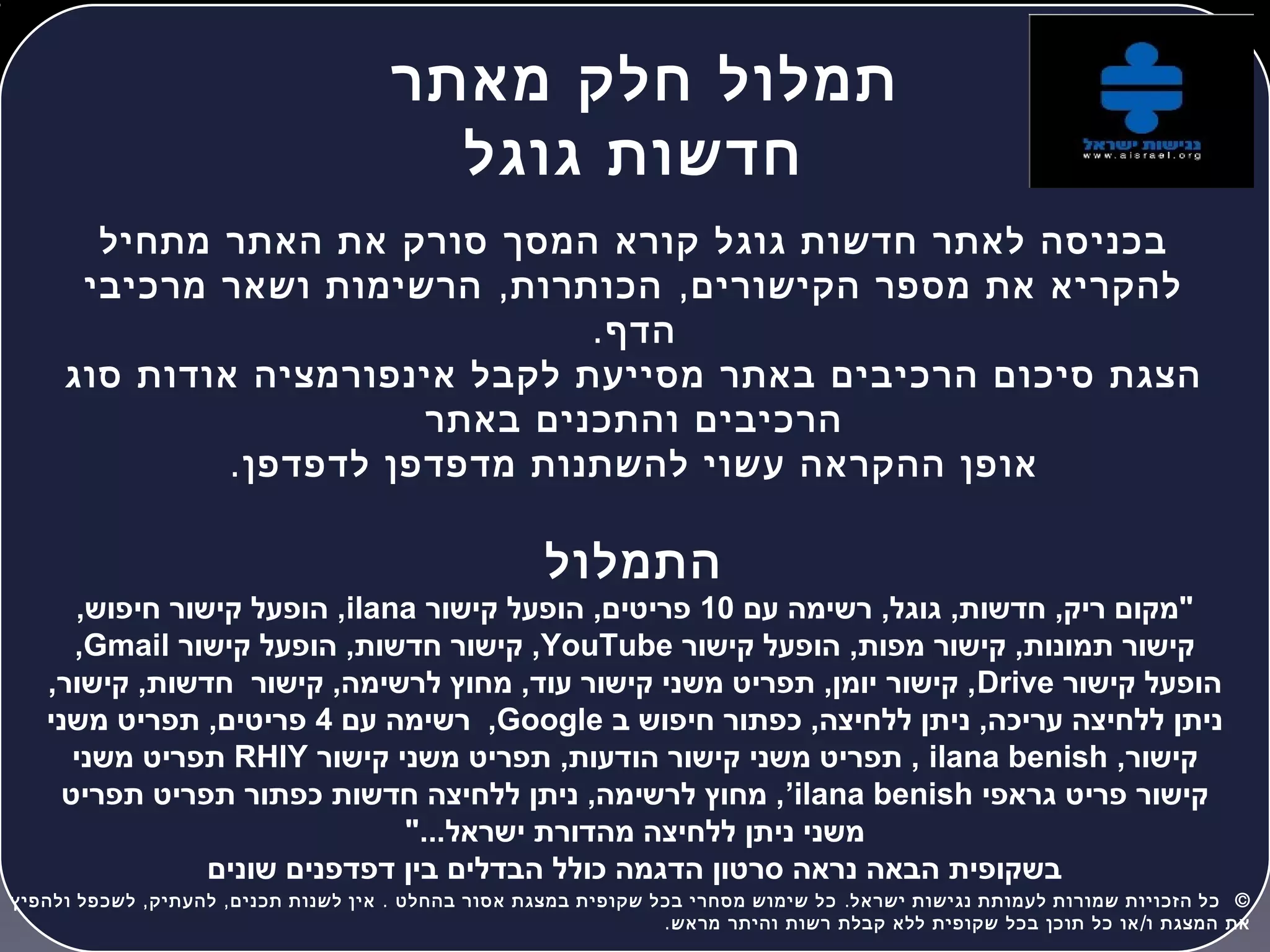 ‫מאתר‬ ‫חלק‬ ‫תמלול‬
‫גוגל‬ ‫חדשות‬
‫מתחיל‬ ‫האתר‬ ‫את‬ ‫סורק‬ ‫המסך‬ ‫קורא‬ ‫גוגל‬ ‫חדשות‬ ‫לאתר‬ ‫בכניסה‬
, ,‫מרכיבי‬ ‫ושאר‬ ‫הרשימות‬ ‫הכותרות‬ ‫הקישורים‬ ‫מספר‬ ‫את‬ ‫להקריא‬
.‫הדף‬
‫סוג‬ ‫אודות‬ ‫אינפורמציה‬ ‫לקבל‬ ‫מסייעת‬ ‫באתר‬ ‫הרכיבים‬ ‫סיכום‬ ‫הצגת‬
‫באתר‬ ‫והתכנים‬ ‫הרכיבים‬
.‫לדפדפן‬ ‫מדפדפן‬ ‫להשתנות‬ ‫עשוי‬ ‫ההקראה‬ ‫אופן‬
‫התמלול‬
‫עם‬ ‫רשימה‬ ,‫גוגל‬ ,‫חדשות‬ ,‫ריק‬ ‫"מקום‬10‫קישור‬ ‫הופעל‬ ,‫פריטים‬ilana,‫חיפוש‬ ‫קישור‬ ‫הופעל‬ ,
‫קישור‬ ‫הופעל‬ ,‫מפות‬ ‫קישור‬ ,‫תמונות‬ ‫קישור‬YouTube‫קישור‬ ‫הופעל‬ ,‫חדשות‬ ‫קישור‬ ,Gmail,
‫קישור‬ ‫הופעל‬Drive,‫קישור‬ ,‫חדשות‬ ‫קישור‬ ,‫לרשימה‬ ‫מחוץ‬ ,‫עוד‬ ‫קישור‬ ‫משני‬ ‫תפריט‬ ,‫יומן‬ ‫קישור‬ ,
‫ב‬ ‫חיפוש‬ ‫כפתור‬ ,‫ללחיצה‬ ‫ניתן‬ ,‫עריכה‬ ‫ללחיצה‬ ‫ניתן‬Google‫עם‬ ‫רשימה‬ ,4‫משני‬ ‫תפריט‬ ,‫פריטים‬
,‫קישור‬ilana benish‫קישור‬ ‫משני‬ ‫תפריט‬ ,‫הודעות‬ ‫קישור‬ ‫משני‬ ‫תפריט‬ ,RHlY‫משני‬ ‫תפריט‬
‫גראפי‬ ‫פריט‬ ‫קישור‬ilana benish’‫תפריט‬ ‫תפריט‬ ‫כפתור‬ ‫חדשות‬ ‫ללחיצה‬ ‫ניתן‬ ,‫לרשימה‬ ‫מחוץ‬ ,
"...‫ישראל‬ ‫מהדורת‬ ‫ללחיצה‬ ‫ניתן‬ ‫משני‬
‫שונים‬ ‫דפדפנים‬ ‫בין‬ ‫הבדלים‬ ‫כולל‬ ‫הדגמה‬ ‫סרטון‬ ‫נראה‬ ‫הבאה‬ ‫בשקופית‬
, , . . ©‫ולהפיץ‬ ‫לשכפל‬ ‫להעתיק‬ ‫תכנים‬ ‫לשנות‬ ‫אין‬ ‫בהחלט‬ ‫אסור‬ ‫במצגת‬ ‫שקופית‬ ‫בכל‬ ‫מסחרי‬ ‫שימוש‬ ‫כל‬ ‫ישראל‬ ‫נגישות‬ ‫לעמותת‬ ‫שמורות‬ ‫הזכויות‬ ‫כל‬  
. /‫מראש‬ ‫והיתר‬ ‫רשות‬ ‫קבלת‬ ‫ללא‬ ‫שקופית‬ ‫בכל‬ ‫תוכן‬ ‫כל‬ ‫או‬ ‫ו‬ ‫המצגת‬ ‫את‬
 