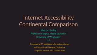 Internet Accessibility
Continental Comparison
Marcus Leaning
Professor of Digital Media Education
University of Winchester
U.K.
Presented at 7th Media and Information Literacy
and Intercultural Dialogue Conference,
Kingston, Jamaica, 25th October 2017
 