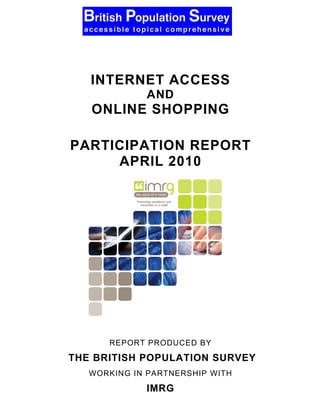 The British Population
Survey
       INTERNET ACCESS
                 AND
       ONLINE SHOPPING

     PARTICIPATION REPORT
          APRIL 2010




          REPORT PRODUCED BY
    THE BRITISH POPULATION SURVEY
       WORKING IN PARTNERSHIP WITH
                 IMRG
 