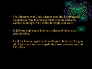 The Ethernet over Coax adapter provides a simple and inexpensive way to create a reliable home network, without running CAT5 cables through your walls. It delivers high speed internet, voice and video over coaxial cable. Ideal for homes, apartment buildings or hotels seeking to add high-speed internet capabilities over existing coaxial TV cables. 