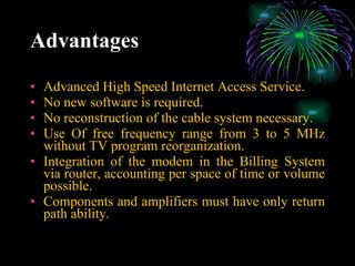 Advantages Advanced High Speed Internet Access Service. No new software is required. No reconstruction of the cable system necessary. Use Of free frequency range from 3 to 5 MHz without TV program reorganization. Integration of the modem in the Billing System via router, accounting per space of time or volume possible. Components and amplifiers must have only return path ability. 