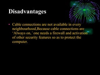 Disadvantages Cable connections are not available in every neighbourhood,Because cable connections are ‘Always on, ’  one needs a firewall and activation of other security features so as to protect the computer. 