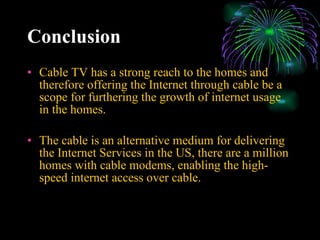Conclusion Cable TV has a strong reach to the homes and therefore offering the Internet through cable be a scope for furthering the growth of internet usage in the homes. The cable is an alternative medium for delivering the Internet Services in the US, there are a million homes with cable modems, enabling the high-speed internet access over cable. 