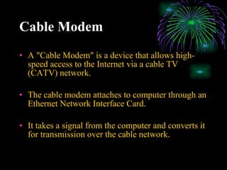 Cable Modem   A "Cable Modem" is a device that allows high-speed access to the Internet via a cable TV (CATV) network. The cable modem attaches to computer through an Ethernet Network Interface Card. It takes a signal from the computer and converts it for transmission over the cable network. 